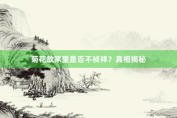 菊花放家里是否不祯祥？真相揭秘